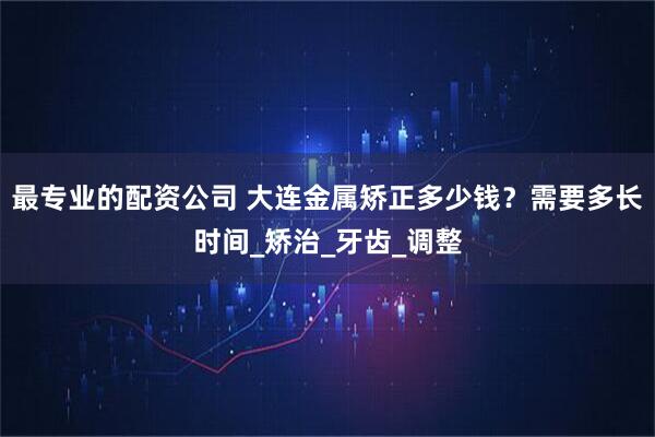 最专业的配资公司 大连金属矫正多少钱？需要多长时间_矫治_牙齿_调整