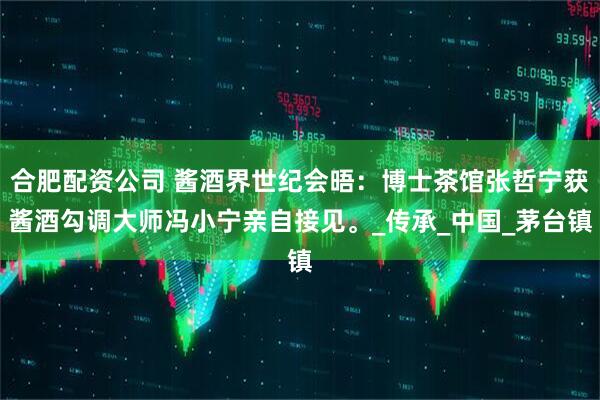 合肥配资公司 酱酒界世纪会晤：博士茶馆张哲宁获酱酒勾调大师冯小宁亲自接见。_传承_中国_茅台镇