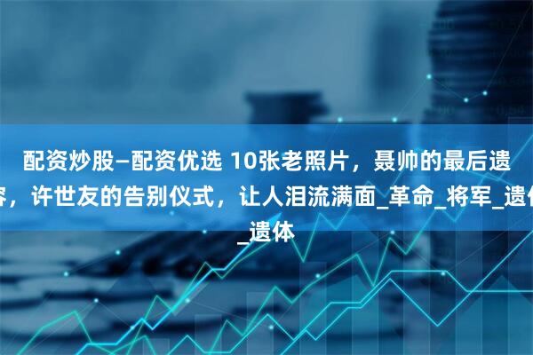 配资炒股—配资优选 10张老照片，聂帅的最后遗容，许世友的告别仪式，让人泪流满面_革命_将军_遗体
