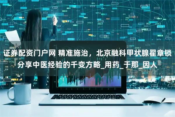 证券配资门户网 精准施治，北京融科甲状腺翟章锁分享中医经验的千变方略_用药_于那_因人