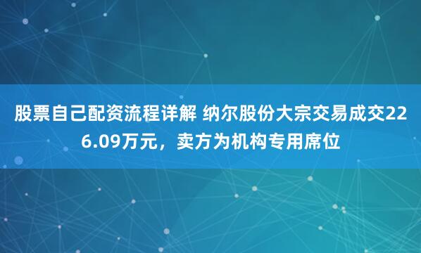 股票自己配资流程详解 纳尔股份大宗交易成交226.09万元，卖方为机构专用席位