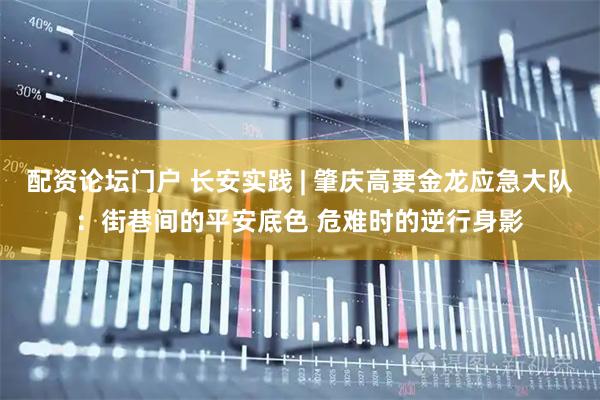 配资论坛门户 长安实践 | 肇庆高要金龙应急大队：街巷间的平安底色 危难时的逆行身影
