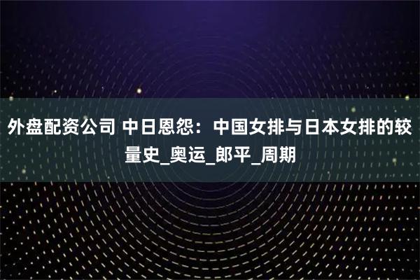 外盘配资公司 中日恩怨：中国女排与日本女排的较量史_奥运_郎平_周期