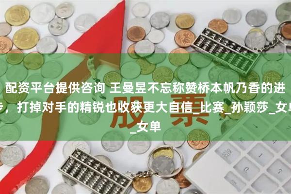 配资平台提供咨询 王曼昱不忘称赞桥本帆乃香的进步，打掉对手的精锐也收获更大自信_比赛_孙颖莎_女单