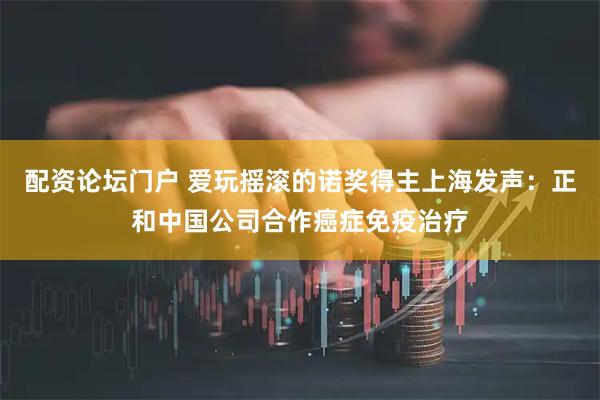 配资论坛门户 爱玩摇滚的诺奖得主上海发声：正和中国公司合作癌症免疫治疗