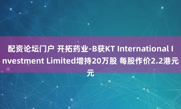配资论坛门户 开拓药业-B获KT International Investment Limited增持20万股 每股作价2.2港元