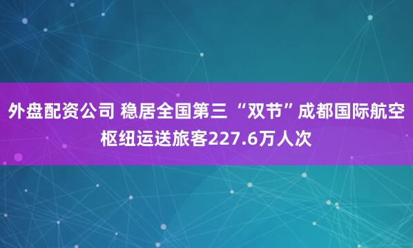 外盘配资公司 稳居全国第三 “双节”成都国际航空枢纽运送旅客227.6万人次
