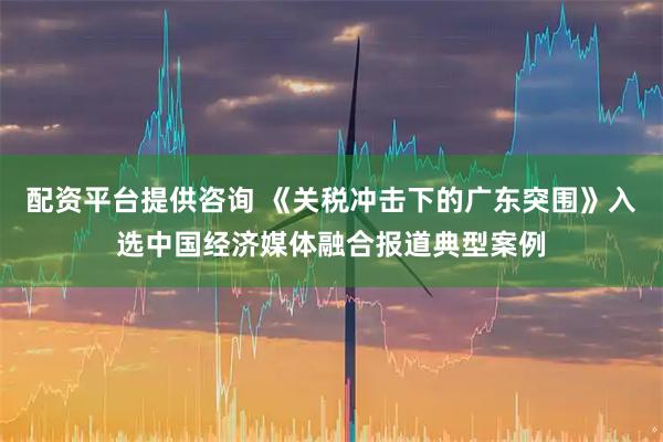 配资平台提供咨询 《关税冲击下的广东突围》入选中国经济媒体融合报道典型案例
