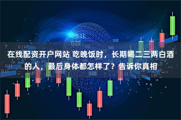在线配资开户网站 吃晚饭时，长期喝二三两白酒的人，最后身体都怎样了？告诉你真相